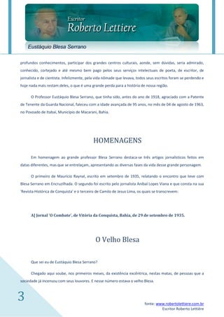Eustáquio Blesa Serrano

profundos conhecimentos, participar dos grandes centros culturais, aonde, sem dúvidas, seria admirado,
conhecido, cortejado e até mesmo bem pago pelos seus serviços intelectuais de poeta, de escritor, de
jornalista e de cientista. Infelizmente, pela vida nômade que levava, todos seus escritos foram se perdendo e
hoje nada mais restam deles, o que é uma grande perda para a história de nossa região.

      O Professor Eustáquio Blesa Serrano, que tinha sido, antes do ano de 1918, agraciado com a Patente
de Tenente da Guarda Nacional, faleceu com a idade avançada de 95 anos, no mês de 04 de agosto de 1963,
no Povoado de Itabaí, Município de Macarani, Bahia.




                                           HOMENAGENS

      Em homenagem ao grande professor Blesa Serrano destaca-se três artigos jornalísticos feitos em
datas diferentes, mas que se entrelaçam, apresentando as diversas fases da vida desse grande personagem.

      O primeiro de Maurício Raynal, escrito em setembro de 1935, relatando o encontro que teve com
Blesa Serrano em Encruzilhada. O segundo foi escrito pelo jornalista Aníbal Lopes Viana e que consta na sua
'Revista Histórica de Conquista' e o terceiro de Camilo de Jesus Lima, os quais se transcrevem:




      A] Jornal 'O Combate', de Vitória da Conquista, Bahia, de 29 de setembro de 1935.




                                             O Velho Blesa

      Que sei eu de Eustáquio Blesa Serrano?

      Chegado aqui soube, nos primeiros meses, da existência excêntrica, nestas matas, de pessoas que a
sociedade já incensou com seus louvores. E nesse número estava o velho Blesa.



3                                                                         fonte: www.robertolettiere.com.br
                                                                                   Escritor Roberto Lettière
 