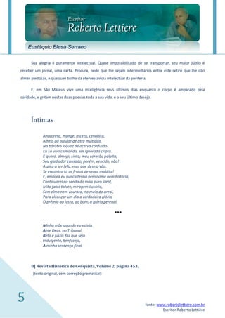 Eustáquio Blesa Serrano

      Sua alegria é puramente intelectual. Quase impossibilitado de se transportar, seu maior júbilo é
receber um jornal, uma carta. Procura, pede que lhe sejam intermediários entre este retiro que lhe dão
almas piedosas, e qualquer bolha da efervescência intelectual da periferia.

      E, em São Mateus vive uma inteligência seus últimos dias enquanto o corpo é amparado pela
caridade, e gritam nestas duas poesias toda a sua vida, e o seu último desejo.




      Íntimas

             Anacoreta, monge, asceta, cenobita,
             Alheio ao pulular de atra multidão,
             No báratro loquaz de acerva confusão
             Eu só vivo cismando, em ignorada cripta.
             E quero, almejo, sinto; meu coração palpita;
             Sou gladiador cansado, porém, vencido, não!
             Aspiro a ser feliz, mas que desejo vão.
             Se encontro só os frutos de seara maldita!
             E, embora eu nunca tenha nem nome nem história,
             Continuarei na senda do mais puro ideal,
             Mito falaz talvez, miragem ilusória,
             Sem elmo nem couraça, no meio do areal,
             Para alcançar um dia a verdadeira glória,
             O prêmio ao justo, ao bom; a glória perenal.

                                                        ***
             Minha mãe quando eu esteja
             Ante Deus, no Tribunal
             Reto e justo; faz que seja
             Indulgente, benfazeja,
             A minha sentença final.



      B] Revista Histórica de Conquista, Volume 2, página 453.
       [texto original, sem correção gramatical]




5                                                                         fonte: www.robertolettiere.com.br
                                                                                   Escritor Roberto Lettière
 
