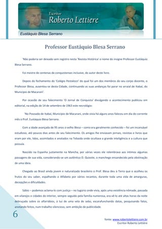 Eustáquio Blesa Serrano


                          Professor Eustáquio Blesa Serrano

      'Não poderia ser deixado sem registro nesta 'Revista Histórica' o nome do insigne Professor Eustáquio
Blesa Serrano.

      Foi mestre de centenas de conquistenses inclusive, do autor deste livro.

      Depois do fechamento do 'Colégio Pestalozzi' do qual foi um dos membros do seu corpo docente, o
Professor Blesa, ausentou-se desta Cidade, continuando as suas andanças foi parar no arraial de Itabaí, do
Município de Macarani'.

      Por ocasião de seu falecimento 'O Jornal de Conquista' divulgando o acontecimento publicou em
editorial, na edição de 14 de setembro de 1963 este necrológio:

       'No Povoado de Itabaí, Município de Macarani, onde vivia há alguns anos faleceu em dia do corrente
mês o Prof. Eustáquio Blesa Serrano.

      Com a idade avançada de 95 anos o velho Blesa – como era geralmente conhecido – foi um incansável
estudioso, até poucos dias antes de seu falecimento. Os amigos lhe enviavam jornais, revistas e livros que
eram por ele, lidos, assimilados e anotados na Tebaida onde ocultava a grande inteligência e a cultura que
possuía.

      Nascido na Espanha justamente na Mancha, por várias vezes ele relembrava aos íntimos algumas
passagens de sua vida, considerando-se um autêntico D. Quixote, o manchego ensandecido pela obstinação
de uma ideia.

      Chegado ao Brasil ainda jovem e naturalizado brasileiro o Prof. Blesa deu à Terra que o acolheu os
frutos do seu saber, espalhando o Alfabeto por vários recantos, durante toda uma vida de amarguras,
decepções e dificuldades.

      Sábio – podemos aclama-lo com justiça – no tugúrio onde vivia, após uma existência nômade, passada
em vilarejos e cidades do interior, sempre seguido pela família numerosa, era vê-lo até altas horas da noite
debruçado sobre os alfarrábios, à luz de uma vela de sebo, escarafunchando datas, pesquisando fatos,
anotando feitos, num trabalho silencioso, sem ambição de publicidade.


6                                                                        fonte: www.robertolettiere.com.br
                                                                                  Escritor Roberto Lettière
 