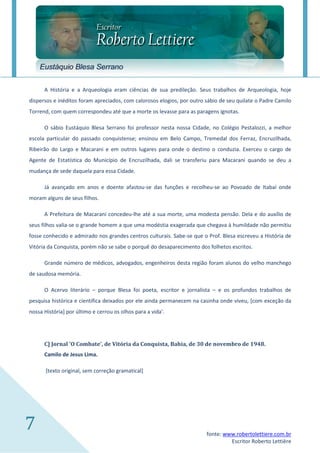 Eustáquio Blesa Serrano

      A História e a Arqueologia eram ciências de sua predileção. Seus trabalhos de Arqueologia, hoje
dispersos e inéditos foram apreciados, com calorosos elogios, por outro sábio de seu quilate o Padre Camilo
Torrend, com quem correspondeu até que a morte os levasse para as paragens ignotas.

      O sábio Eustáquio Blesa Serrano foi professor nesta nossa Cidade, no Colégio Pestalozzi, a melhor
escola particular do passado conquistense; ensinou em Belo Campo, Tremedal dos Ferraz, Encruzilhada,
Ribeirão do Largo e Macarani e em outros lugares para onde o destino o conduzia. Exerceu o cargo de
Agente de Estatística do Município de Encruzilhada, dali se transferiu para Macarani quando se deu a
mudança de sede daquela para essa Cidade.

      Já avançado em anos e doente afastou-se das funções e recolheu-se ao Povoado de Itabaí onde
moram alguns de seus filhos.

      A Prefeitura de Macarani concedeu-lhe até a sua morte, uma modesta pensão. Dela e do auxílio de
seus filhos valia-se o grande homem a que uma modéstia exagerada que chegava à humildade não permitiu
fosse conhecido e admirado nos grandes centros culturais. Sabe-se que o Prof. Blesa escreveu a História de
Vitória da Conquista, porém não se sabe o porquê do desaparecimento dos folhetos escritos.

      Grande número de médicos, advogados, engenheiros desta região foram alunos do velho manchego
de saudosa memória.

      O Acervo literário – porque Blesa foi poeta, escritor e jornalista – e os profundos trabalhos de
pesquisa histórica e científica deixados por ele ainda permanecem na casinha onde viveu, [com exceção da
nossa História] por último e cerrou os olhos para a vida'.




      C] Jornal 'O Combate', de Vitória da Conquista, Bahia, de 30 de novembro de 1948.
      Camilo de Jesus Lima.

       [texto original, sem correção gramatical]




7                                                                       fonte: www.robertolettiere.com.br
                                                                                 Escritor Roberto Lettière
 
