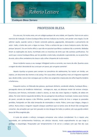 Eustáquio Blesa Serrano


                                       PROFESSOR BLESA

      Era uma vez, há muitos anos, em um colégio qualquer de uma cidade, em Espanha. Fazia-se em aula o
exercício de tradução. O aluno Eustáquio Blesa Serrano traduzia seu trecho, sem perder uma vírgula. Era de
admirar aquilo, quando outros o faziam comendo palavras, gaguejando, deturpando o pensamento do
autor. Irado, o lente deu com a régua na mesa. Tinha a certeza de que o aluno traduzira assim, tão bem,
porque 'pescara'. Era um trecho difícil, e que não era possível que Blesa o soubesse tão a contento. Baldadas
foram as explicações do aluno, humilhado ante as invectivas do lente que não aceitava justificativas. Foi
assim que o aluno Eustáquio Blesa, por ter perdido a noite toda, estudando e aprendendo, viu-se posto fora
da aula, sob o olhar zombeteiro da classe e sob o olhar chispante de ira do mestre.

      Desse incidente nasceu o seu navegar infatigável contra a corrente, nos mares da vida. Quantas vezes
a viagem da vida é desviada do seu curso por um passo, por um gesto somente!

      Aquela injustiça se gravou para sempre na consciência do adolescente, fez nascer um tímido, um
céptico, um descrente dos homens e da Justiça. Por causa dela o Brasil ganhou mais um imigrante espanhol
que, desde então, nunca mais conseguiu por os olhos nos sangrentos crepúsculos da velha Espanha lendária
e fanfarrona...

      Enquanto outros, no Eldorado das patacas, ajuntavam dinheiro, vendendo cebolas, Eustáquio Blesa, -
perseguido eterno da tendência intelectual, - entregou-se, aqui, ao doloroso mister de ensinar crianças.
Encaneceu sem fortuna, ensinando o abecê a alunos, as mais das vezes ingratos e ríspidos, de aldeia em
aldeia. Por este interior esquecido da Bahia. No seu peregrinar de professor municipal, muitas vezes tremeu
de pavor, cercado da esposa e dos filhinhos, quando o cangaço enchia de tiros e sangue os povoados
perdidos, festejando um São João temporão de estampidos e morte. Pobre, como aqui chegou, chegou à
velhice. Nunca disse a ninguém naquele sotaque castelhano que os tantos anos de Brasil não conseguiram
consertar, das privações por que tem passado na luta desigual de todos os pobres sob cuja guarda andem
bocas de filhos exigindo pão.

      A custa de estudo e esforço, conseguiu armazenar uma cultura considerável. Eu o reputo uma
autoridade, em conhecimentos históricos, em ciências naturais, muito especialmente no que tange à
geologia e arqueologia. Pesquisador por temperamento é de ver-se a volúpia com que fala das suas


8                                                                         fonte: www.robertolettiere.com.br
                                                                                   Escritor Roberto Lettière
 