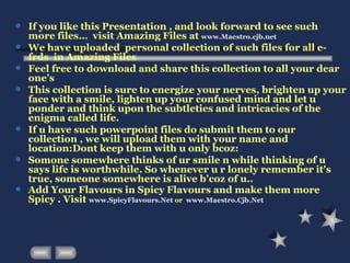 If you like this Presentation , and look forward to see such more files…  visit Amazing Files at  www.Maestro.cjb.net We have uploaded  personal collection of such files for all e-frds  in Amazing Files  Feel free to download and share this collection to all your dear one’s This collection is sure to energize your nerves, brighten up your face with a smile, lighten up your confused mind and let u ponder and think upon the subtleties and intricacies of the enigma called life.  If u have such powerpoint files do submit them to our collection , we will upload them with your name and location:Dont keep them with u only bcoz: Somone somewhere thinks of ur smile n while thinking of u says life is worthwhile. So whenever u r lonely remember it's true, someone somewhere is alive b'coz of u..  Add Your Flavours in Spicy Flavours and make them more Spicy . Visit  www.SpicyFlavours.Net   or  www.Maestro.Cjb.Net   
