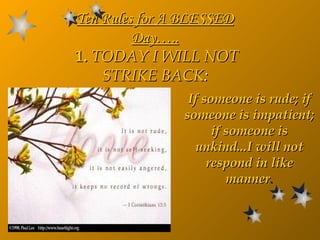 If someone is rude; if someone is impatient; if someone is unkind...I will not respond in like manner . Ten Rules for A  BLESSED  Day…..   1.  TODAY I WILL NOT STRIKE BACK : 