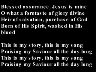 Blessed assurance, Jesus is mine O what a foretaste of glory divine Heir of salvation, purchase of God Born of His Spirit, washed in His blood This is my story, this is my song Praising my Saviour all the day long This is my story, this is my song Praising my Saviour all the day long 