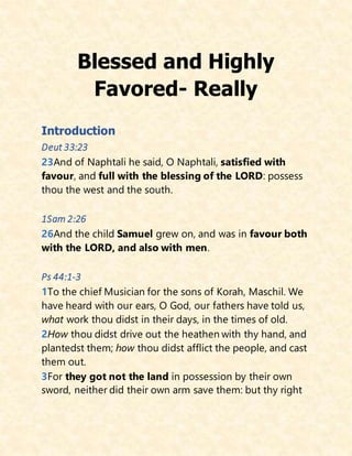 Blessed and Highly
Favored- Really
Introduction
Deut 33:23
23And of Naphtali he said, O Naphtali, satisfied with
favour, and full with the blessing of the LORD: possess
thou the west and the south.
1Sam 2:26
26And the child Samuel grew on, and was in favour both
with the LORD, and also with men.
Ps 44:1-3
1To the chief Musician for the sons of Korah, Maschil. We
have heard with our ears, O God, our fathers have told us,
what work thou didst in their days, in the times of old.
2How thou didst drive out the heathen with thy hand, and
plantedst them; how thou didst afflict the people, and cast
them out.
3For they got not the land in possession by their own
sword, neither did their own arm save them: but thy right
 