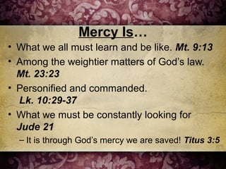 Mercy Is…
• What we all must learn and be like. Mt. 9:13
• Among the weightier matters of God’s law.
Mt. 23:23
• Personified and commanded.
Lk. 10:29-37
• What we must be constantly looking for
Jude 21
– It is through God’s mercy we are saved! Titus 3:5
 