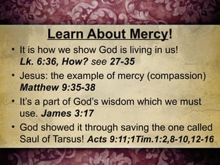 Learn About Mercy!
• It is how we show God is living in us!
Lk. 6:36, How? see 27-35
• Jesus: the example of mercy (compassion)
Matthew 9:35-38
• It’s a part of God’s wisdom which we must
use. James 3:17
• God showed it through saving the one called
Saul of Tarsus! Acts 9:11;1Tim.1:2,8-10,12-16
 