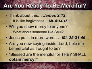 Are You Ready To Be MercifulAre You Ready To Be Merciful??
• Think about this… James 2:13
– It is like forgiveness… Mt. 6:14-15
• Will you show mercy to anyone?
– What about someone like Saul?
• Jesus put it in more words… Mt. 25:31-46
• Are you now saying inside, Lord, help me
be merciful as I ought to be?
• “Blessed are the merciful for THEY SHALL
obtain mercy!”
 