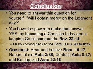 Conclusion:
• You need to answer this question for
yourself, “Will I obtain mercy on the judgment
day?”
• You have the power to make that answer
YES, by becoming a Christian today and in
keeping God’s commands. Rev. 22:14
– Or by coming back to the Lord Jesus. Acts 8:22
• One must: Hear and believe Rom. 10:17;
Repent of sin Acts 2:38; Confess Acts 8:37;
and Be baptized Acts 22:16
 