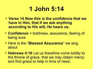 1 John 5:14
●
Verse 14 Now this is the confidence that we
have in Him, that if we ask anything
according to His will, He hears us.
●
Confidence = boldness, assurance, feeling of
being sure
●
Here is the “Blessed Assurance” we sing
about
●
Hebrews 4:16 Let us therefore come boldly to
the throne of grace, that we may obtain mercy
and find grace to help in time of need.
 