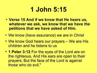 1 John 5:15
●
Verse 15 And if we know that He hears us,
whatever we ask, we know that we have the
petitions that we have asked of Him.
●
We know (have assurance) we are in Christ
●
We know God hears our prayers – We are His
children and he listens to us
●
1 Peter 3:12 For the eyes of the Lord are on
the righteous, And His ears are open to their
prayers; But the face of the Lord is against
those who do evil."
 