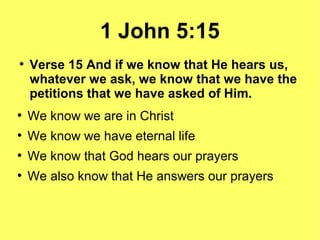 1 John 5:15
●
Verse 15 And if we know that He hears us,
whatever we ask, we know that we have the
petitions that we have asked of Him.
●
We know we are in Christ
●
We know we have eternal life
●
We know that God hears our prayers
●
We also know that He answers our prayers
 