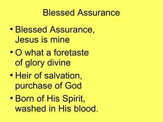 Blessed Assurance
●
Blessed Assurance,
Jesus is mine
●
O what a foretaste
of glory divine
●
Heir of salvation,
purchase of God
●
Born of His Spirit,
washed in His blood.
 