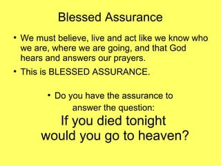 Blessed Assurance
●
We must believe, live and act like we know who
we are, where we are going, and that God
hears and answers our prayers.
●
This is BLESSED ASSURANCE.
●
Do you have the assurance to
answer the question:
If you died tonight
would you go to heaven?
 