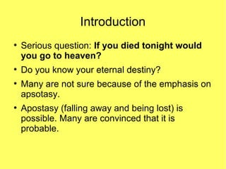 Introduction
●
Serious question: If you died tonight would
you go to heaven?
●
Do you know your eternal destiny?
●
Many are not sure because of the emphasis on
apsotasy.
●
Apostasy (falling away and being lost) is
possible. Many are convinced that it is
probable.
 