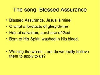 The song: Blessed Assurance
●
Blessed Assurance, Jesus is mine
●
O what a foretaste of glory divine
●
Heir of salvation, purchase of God
●
Born of His Spirit, washed in His blood.
●
We sing the words – but do we really believe
them to apply to us?
 