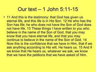Our text – 1 John 5:11-15
●
11 And this is the testimony: that God has given us
eternal life, and this life is in His Son. 12 He who has the
Son has life; he who does not have the Son of God does
not have life. 13 These things I have written to you who
believe in the name of the Son of God, that you may
know that you have eternal life, and that you may
continue to believe in the name of the Son of God. 14
Now this is the confidence that we have in Him, that if we
ask anything according to His will, He hears us. 15 And if
we know that He hears us, whatever we ask, we know
that we have the petitions that we have asked of Him.
 