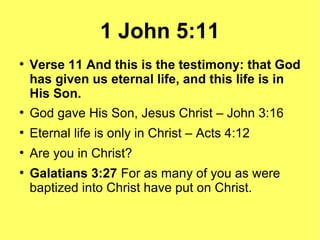 1 John 5:11
●
Verse 11 And this is the testimony: that God
has given us eternal life, and this life is in
His Son.
●
God gave His Son, Jesus Christ – John 3:16
●
Eternal life is only in Christ – Acts 4:12
●
Are you in Christ?
●
Galatians 3:27 For as many of you as were
baptized into Christ have put on Christ.
 