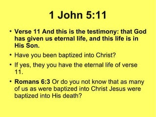 1 John 5:11
●
Verse 11 And this is the testimony: that God
has given us eternal life, and this life is in
His Son.
●
Have you been baptized into Christ?
●
If yes, they you have the eternal life of verse
11.
●
Romans 6:3 Or do you not know that as many
of us as were baptized into Christ Jesus were
baptized into His death?
 