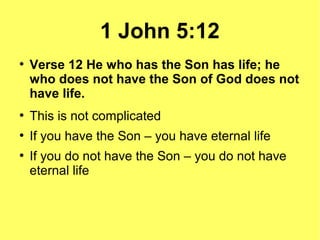 1 John 5:12
●
Verse 12 He who has the Son has life; he
who does not have the Son of God does not
have life.
●
This is not complicated
●
If you have the Son – you have eternal life
●
If you do not have the Son – you do not have
eternal life
 