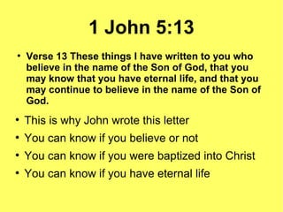 1 John 5:13
●
Verse 13 These things I have written to you who
believe in the name of the Son of God, that you
may know that you have eternal life, and that you
may continue to believe in the name of the Son of
God.
●
This is why John wrote this letter
●
You can know if you believe or not
●
You can know if you were baptized into Christ
●
You can know if you have eternal life
 