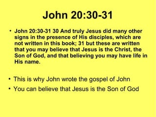 John 20:30-31
●
John 20:30-31 30 And truly Jesus did many other
signs in the presence of His disciples, which are
not written in this book; 31 but these are written
that you may believe that Jesus is the Christ, the
Son of God, and that believing you may have life in
His name.
●
This is why John wrote the gospel of John
●
You can believe that Jesus is the Son of God
 