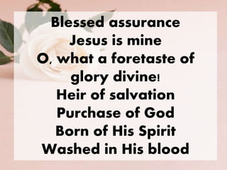 Blessed assurance
Jesus is mine
O, what a foretaste of
glory divine!
Heir of salvation
Purchase of God
Born of His Spirit
Washed in His blood