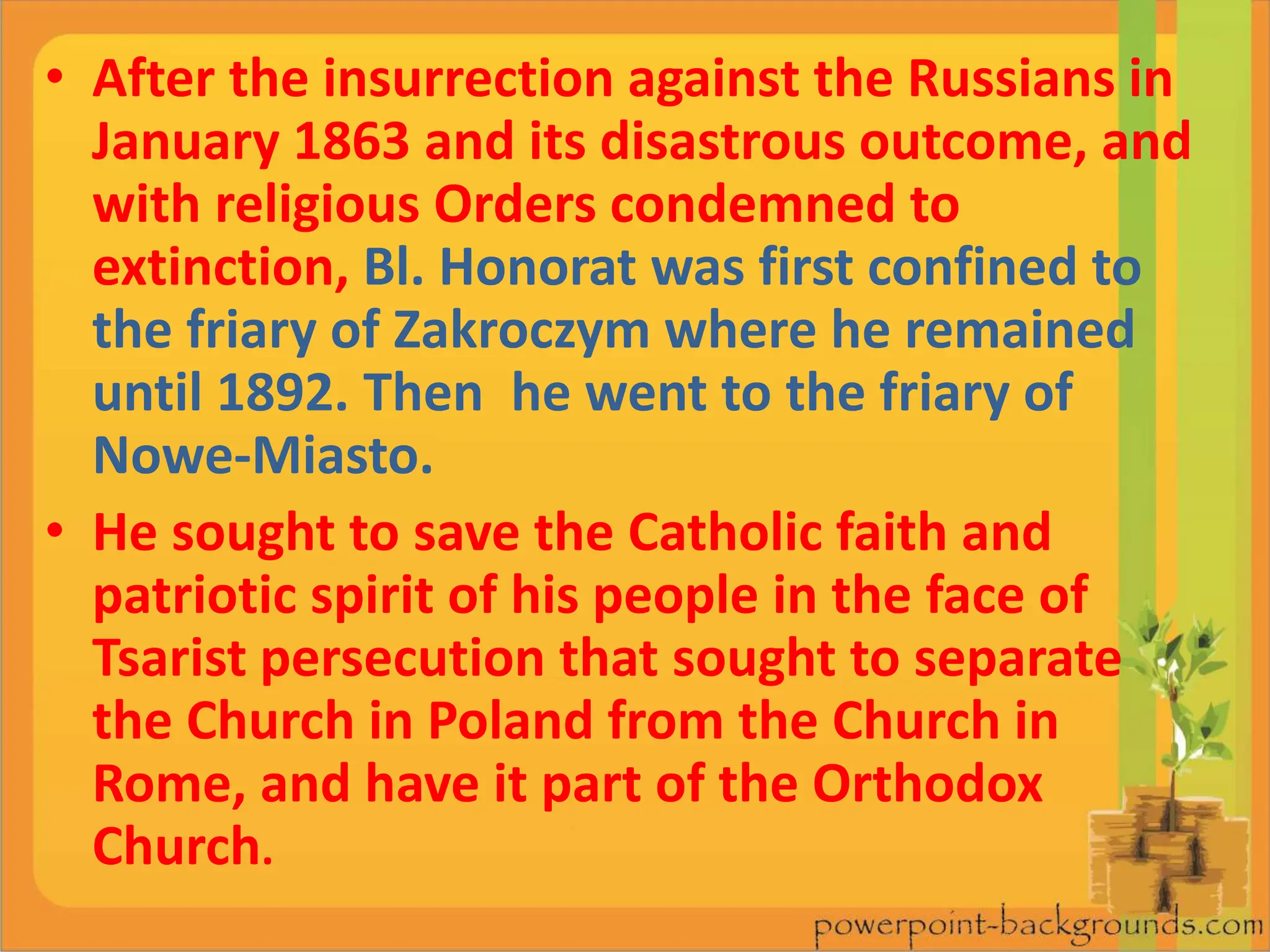 • After the insurrection against the Russians in
January 1863 and its disastrous outcome, and
with religious Orders condemned to
extinction, Bl. Honorat was first confined to
the friary of Zakroczym where he remained
until 1892. Then he went to the friary of
Nowe-Miasto.
• He sought to save the Catholic faith and
patriotic spirit of his people in the face of
Tsarist persecution that sought to separate
the Church in Poland from the Church in
Rome, and have it part of the Orthodox
Church.
 