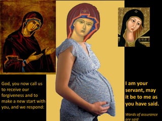 God, you now call us    I am your
to receive our          servant, may
forgiveness and to      it be to me as
make a new start with
                        you have said.
you, and we respond:
                        Words of assurance
                        are said
 