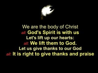 We are the body of Christ
          all: God's Spirit is with us
             Let's lift up our hearts:
            all:   We lift them to God.
         Let us give thanks to our God
all:   It is right to give thanks and praise
 