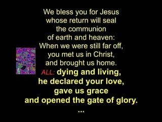 We bless you for Jesus
    whose return will seal
        the communion
     of earth and heaven:
   When we were still far off,
     you met us in Christ,
    and brought us home.
    ALL:dying and living,
   he declared your love,
       gave us grace
and opened the gate of glory.
             ...
 