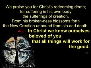 We praise you for Christ's redeeming death;
         for suffering in his own body
           the sufferings of creation.
     From his broken-ness blossoms forth
the New Creation unbound from sin and death.
       ALL:   In Christ we know ourselves
               beloved of you,
                that all things will work for
                                   the good.
                                           ...
 
