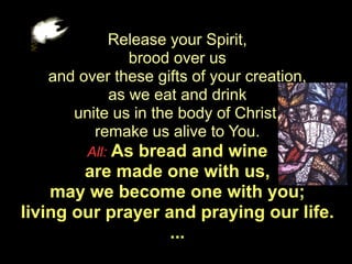 Release your Spirit,
              brood over us
   and over these gifts of your creation,
           as we eat and drink
      unite us in the body of Christ,
         remake us alive to You.
        All: Asbread and wine
        are made one with us,
    may we become one with you;
living our prayer and praying our life.
                   ...
 