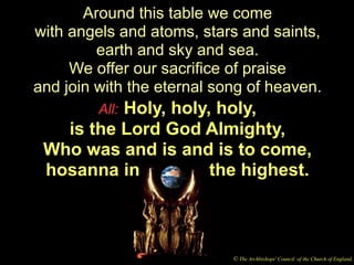 Around this table we come
with angels and atoms, stars and saints,
         earth and sky and sea.
     We offer our sacrifice of praise
and join with the eternal song of heaven.
          Holy, holy, holy,
         All:
   is the Lord God Almighty,
 Who was and is and is to come,
 hosanna in          the highest.



                            © The Archbishops' Council of the Church of England,
 