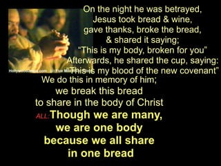On the night he was betrayed,
              Jesus took bread & wine,
           gave thanks, broke the bread,
                  & shared it saying;
          “This is my body, broken for you”
      Afterwards, he shared the cup, saying:
      “This is my blood of the new covenant”
 We do this in memory of him;
     we break this bread
to share in the body of Christ
   Though we are many,
ALL:
    we are one body
  because we all share
      in one bread
 