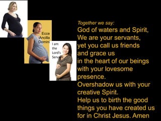 Together we say:

 Ecce
                    God of waters and Spirit,
Ancilla             We are your servants,
Domini
          I am
          the
                    yet you call us friends
          Lord’s
          Servant
                    and grace us
                    in the heart of our beings
                    with your lovesome
                    presence.
                    Overshadow us with your
                    creative Spirit.
                    Help us to birth the good
                    things you have created us
                    for in Christ Jesus. Amen
 