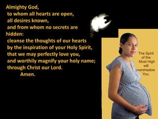 Almighty God,
to whom all hearts are open,
all desires known,
and from whom no secrets are
hidden:
cleanse the thoughts of our hearts
by the inspiration of your Holy Spirit,
that we may perfectly love you,            The Spirit
                                             of the
and worthily magnify your holy name;        Most High
                                               will
through Christ our Lord.                  overshadow
      Amen.                                   You.
 