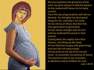My soul proclaims the greatness of the
Lord, my spirit rejoices in God my Saviour;
he has looked with favour on his lowly
servant.
From this day all generations will call me
blessed; the Almighty has done great
things for me and holy is his name.
He has mercy on those who fear him,
from generation to generation.
He has shown strength with his arm
and has scattered the proud in their
conceit,
Casting down the mighty from their
thrones and lifting up the lowly.
He has filled the hungry with good things
and sent the rich away empty.
He has come to the aid of his servant
Israel, to remember his promise of mercy,
The promise made to our ancestors,
to Abraham and his children for ever.
                               Luke 1.46-55
 
