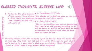BLESSED THOUGHTS, BLESSED LIFE.
 To God be the glory because
of this reason: I have victory
in Jesus Christ and whatever
I ask, according to His will I
will receive it.
 1. Corinthians 15:57 NIV
“But thanks be to God! He gives us the victory
through our Lord Jesus Christ.
 1 John 5:14-15 NIV
“This is the confidence we have in approaching
God: that if we ask anything according to his
will, he hears us. And if we know that he hears
us-whatever we ask-we know that we have
what we asked of him.”
Heavenly Father thank You for being a part of my life. Your love brings me
so much joy. Joy that I can not put into words. You bless me even when I
don’t deserve it. I guess that’s what grace is all about. Thank You Lord
Jesus. In Jesus’ name I pray, Amen. ~Your Daughter.
Twitter@ladawn_bedford
 