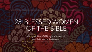 25+ BLESSED WOMEN
OF THE BIBLE
who glorified GOD by their acts of
love/faith/submissiveness
 