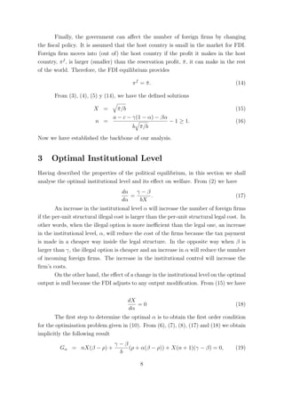 Finally, the government can aﬀect the number of foreign ﬁrms by changing
the ﬁscal policy. It is assumed that the host country is small in the market for FDI.
Foreign ﬁrm moves into (out of) the host country if the proﬁt it makes in the host
country, π f , is larger (smaller) than the reservation proﬁt, π , it can make in the rest
                                                               ¯
of the world. Therefore, the FDI equilibrium provides

                                          πf = π.
                                               ¯                                        (14)

       From (3), (4), (5) y (14), we have the deﬁned solutions

                         X =       π /b
                                   ¯                                                    (15)
                                 a − c − γ(1 − α) − βα
                         n =                              − 1 ≥ 1.                      (16)
                                          b π /b
                                            ¯

Now we have established the backbone of our analysis.


3     Optimal Institutional Level
Having described the properties of the political equilibrium, in this section we shall
analyse the optimal institutional level and its eﬀect on welfare. From (2) we have
                                     dn   γ−β
                                        =     .                                         (17)
                                     dα    bX
        An increase in the institutional level α will increase the number of foreign ﬁrms
if the per-unit structural illegal cost is larger than the per-unit structural legal cost. In
other words, when the illegal option is more ineﬃcient than the legal one, an increase
in the institutional level, α, will reduce the cost of the ﬁrms because the tax payment
is made in a cheaper way inside the legal structure. In the opposite way when β is
larger than γ, the illegal option is cheaper and an increase in α will reduce the number
of incoming foreign ﬁrms. The increase in the institutional control will increase the
ﬁrm’s costs.
        On the other hand, the eﬀect of a change in the institutional level on the optimal
output is null because the FDI adjusts to any output modiﬁcation. From (15) we have


                                        dX
                                           =0                                           (18)
                                        dα
       The ﬁrst step to determine the optimal α is to obtain the ﬁrst order condition
for the optimisation problem given in (10). From (6), (7), (8), (17) and (18) we obtain
implicitly the following result
                                  γ−β
         Gα = nX(β − ρ) +             (ρ + α(β − ρ)) + X(n + 1)(γ − β) = 0,             (19)
                                   b

                                             8
 