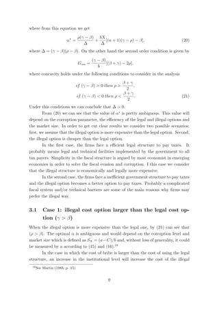 where from this equation we get

                                 ρ(γ − β) bX
                        α∗ =             +   [(n + 1)(γ − ρ) − β],                 (20)
                                    ∆      ∆
where ∆ = (γ − β)(ρ − β). On the other hand the second order condition is given by

                                          (γ − β)
                                  Gαα =           [(β + γ) − 2ρ],
                                             b
where concavity holds under the following conditions to consider in the analysis
                                                         β+γ
                                 if (γ − β) > 0 then ρ >     ,
                                                          2
                                                         β+γ
                                 if (γ − β) < 0 then ρ <      .                    (21)
                                                          2
Under this conditions we can conclude that ∆ > 0.
        From (20) we can see that the value of α∗ is pretty ambiguous. This value will
depend on the corruption parameter, the eﬃciency of the legal and illegal options and
the market size. In order to get cut clear results we consider two possible scenarios:
ﬁrst, we assume that the illegal option is more expensive than the legal option. Second,
the illegal option is cheaper than the legal option.
        In the ﬁrst case, the ﬁrms face a eﬃcient legal structure to pay taxes. It
probably means legal and technical facilities implemented by the government to all
tax payers. Simplicity in the ﬁscal structure is argued by most economist in emerging
economies in order to solve the ﬁscal evasion and corruption. I this case we consider
that the illegal structure is economically and legally more expensive.
        In the second case, the ﬁrms face a ineﬃcient government structure to pay taxes
and the illegal option becomes a better option to pay taxes. Probably a complicated
ﬁscal system and/or technical barriers are some of the main reasons why ﬁrms may
prefer the illegal way.


3.1       Case 1: illegal cost option larger than the legal cost op-
          tion (γ > β)
When the illegal option is more expensive than the legal one, by (21) can see that
(ρ > β). The optimal α is ambiguous and would depend on the corruption level and
market size which is deﬁned as SX = (a − C)/b and, without loss of generality, it could
be measured by a according to (15) and (16).19
       In the case in which the cost of bribe is larger than the cost of using the legal
structure, an increase in the institutional level will increase the cost of the illegal
 19
      See Martin (1983, p. 15)


                                                   9
 