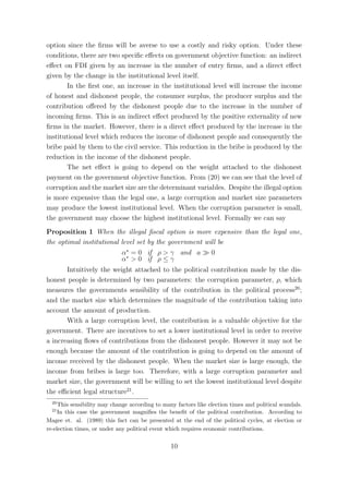 option since the ﬁrms will be averse to use a costly and risky option. Under these
conditions, there are two speciﬁc eﬀects on government objective function: an indirect
eﬀect on FDI given by an increase in the number of entry ﬁrms, and a direct eﬀect
given by the change in the institutional level itself.
       In the ﬁrst one, an increase in the institutional level will increase the income
of honest and dishonest people, the consumer surplus, the producer surplus and the
contribution oﬀered by the dishonest people due to the increase in the number of
incoming ﬁrms. This is an indirect eﬀect produced by the positive externality of new
ﬁrms in the market. However, there is a direct eﬀect produced by the increase in the
institutional level which reduces the income of dishonest people and consequently the
bribe paid by them to the civil service. This reduction in the bribe is produced by the
reduction in the income of the dishonest people.
       The net eﬀect is going to depend on the weight attached to the dishonest
payment on the government objective function. From (20) we can see that the level of
corruption and the market size are the determinant variables. Despite the illegal option
is more expensive than the legal one, a large corruption and market size parameters
may produce the lowest institutional level. When the corruption parameter is small,
the government may choose the highest institutional level. Formally we can say
Proposition 1 When the illegal ﬁscal option is more expensive than the legal one,
the optimal institutional level set by the government will be
                          α∗ = 0 if ρ > γ and a         0
                          α∗ > 0 if ρ ≤ γ
       Intuitively the weight attached to the political contribution made by the dis-
honest people is determined by two parameters: the corruption parameter, ρ, which
measures the governments sensibility of the contribution in the political process20 ;
and the market size which determines the magnitude of the contribution taking into
account the amount of production.
       With a large corruption level, the contribution is a valuable objective for the
government. There are incentives to set a lower institutional level in order to receive
a increasing ﬂows of contributions from the dishonest people. However it may not be
enough because the amount of the contribution is going to depend on the amount of
income received by the dishonest people. When the market size is large enough, the
income from bribes is large too. Therefore, with a large corruption parameter and
market size, the government will be willing to set the lowest institutional level despite
the eﬃcient legal structure21 .
  20
     This sensibility may change according to many factors like election times and political scandals.
  21
     In this case the government magniﬁes the beneﬁt of the political contribution. According to
Magee et. al. (1989) this fact can be presented at the end of the political cycles, at election or
re-election times, or under any political event which requires economic contributions.


                                                 10
 