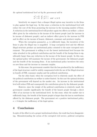 the optimal institutional level set by the government will be
                          α∗ = 0 if ρ ≥ γ
                          α∗ > 0 if ρ < γ and a           0

        Intuitively we suspect that a cheaper illegal option may incentive to the ﬁrms
to play against the legal way. In this sense a reduction in the institutional level will
reduce the cost of the ﬁrms promoting the increase in the incoming number of ﬁrms.
A reduction in the institutional level will produce again two eﬀects on welfare: a direct
eﬀect given by the reduction in the income of the honest people (and the increase in
he income of dishonest people); and an indirect eﬀect given by the increase in FDI
and its eﬀect on the income of honest, dishonest, consumer and producer surplus.
        When the corruption parameter, ρ, is suﬃciently large, the incentives of the
ﬁrms to play the illegal way is magniﬁed. A large corruption level and the eﬃcient
illegal structure produce an institutional policy oriented to the most corrupted envi-
ronment. The government is willing to set the lowest institutional level because the
value attached to the political contribution and the beneﬁt of the foreign ﬁrms is sig-
niﬁcantly larger than any reduction in the income of the honest people. In this case,
the optimal policy will maximize the income of the government, the dishonest people
and the beneﬁt of the incoming ﬁrms. A lax institutional policy incentives the entry
on new ﬁrms and the increase in consumer surplus.
        In this sense, the government consider that the loss produced by the ineﬃciency
of the legal structure could be widely compensated with the use of the illegal structure
in beneﬁt of FDI, consumer surplus and the political contribution.
        On the other hand, when the corruption level is relatively small, the eﬀect of
the political contribution on welfare is rather limited. In this case the optimal decision
of the government will depend on the market size. An increase in the institutional
level will reduce FDI and consequently the contribution given by the dishonest people.
        However, since the weight of the political contribution is relatively small, the
government consider signiﬁcantly the beneﬁt of the honest people through a direct
eﬀect of an increase in the institutional level. In this sense, when the market size is
suﬃciently large, the beneﬁt of the honest people is larger than the loss in contribution
oﬀered by the dishonest people. The government set a positive institutional policy,
α > 0 despite the ineﬃciency of the legal option.


4     Conclusions
In spite of the eﬀort to set a proper institutional reform, the result has been disappoint-
ing. Misunderstanding the action of the corrupted civil service, political corruption



                                            12
 