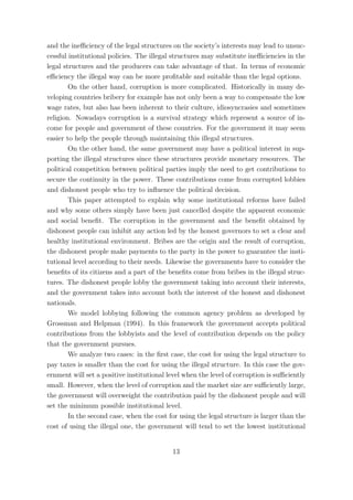 and the ineﬃciency of the legal structures on the society’s interests may lead to unsuc-
cessful institutional policies. The illegal structures may substitute ineﬃciencies in the
legal structures and the producers can take advantage of that. In terms of economic
eﬃciency the illegal way can be more proﬁtable and suitable than the legal options.
        On the other hand, corruption is more complicated. Historically in many de-
veloping countries bribery for example has not only been a way to compensate the low
wage rates, but also has been inherent to their culture, idiosyncrasies and sometimes
religion. Nowadays corruption is a survival strategy which represent a source of in-
come for people and government of these countries. For the government it may seem
easier to help the people through maintaining this illegal structures.
        On the other hand, the same government may have a political interest in sup-
porting the illegal structures since these structures provide monetary resources. The
political competition between political parties imply the need to get contributions to
secure the continuity in the power. These contributions come from corrupted lobbies
and dishonest people who try to inﬂuence the political decision.
        This paper attempted to explain why some institutional reforms have failed
and why some others simply have been just cancelled despite the apparent economic
and social beneﬁt. The corruption in the government and the beneﬁt obtained by
dishonest people can inhibit any action led by the honest governors to set a clear and
healthy institutional environment. Bribes are the origin and the result of corruption,
the dishonest people make payments to the party in the power to guarantee the insti-
tutional level according to their needs. Likewise the governments have to consider the
beneﬁts of its citizens and a part of the beneﬁts come from bribes in the illegal struc-
tures. The dishonest people lobby the government taking into account their interests,
and the government takes into account both the interest of the honest and dishonest
nationals.
        We model lobbying following the common agency problem as developed by
Grossman and Helpman (1994). In this framework the government accepts political
contributions from the lobbyists and the level of contribution depends on the policy
that the government pursues.
        We analyze two cases: in the ﬁrst case, the cost for using the legal structure to
pay taxes is smaller than the cost for using the illegal structure. In this case the gov-
ernment will set a positive institutional level when the level of corruption is suﬃciently
small. However, when the level of corruption and the market size are suﬃciently large,
the government will overweight the contribution paid by the dishonest people and will
set the minimum possible institutional level.
        In the second case, when the cost for using the legal structure is larger than the
cost of using the illegal one, the government will tend to set the lowest institutional


                                           13
 