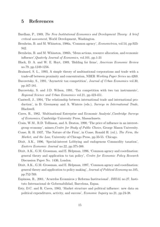 5     References

Bardhan, P., 1989, The New Institutional Economics and Development Theory: A brief
  critical assessment, World Development, Washington.
Bernheim, B. and M. Whinston, 1986a, ‘Common agency’, Econometrica, vol.54, pp.923-
  942.
Bernheim, B. and M. Whinston, 1986b, ‘Menu actions, resource allocation, and economic
  inﬂuence’,Quaterly Journal of Economics, vol.101, pp.1-31
Black, D. A. and W. E. Hoyt, 1989, ‘Bidding for ﬁrms’, American Economic Review
  no.79, pp.1249-1256.
Brainard, S. L., 1993, A simple theory of multinational corporations and trade with a
  trade-oﬀ between proximity and concentration, NBER Working Paper Series no.4269.
Bucovetsky, S., 1991, ‘Asymetric tax competition’, Journal of Urban Economics vol.30,
  pp.167-181.
Bucovetsky, S. and J.D. Wilson, 1991, ‘Tax competition with two tax instruments’,
  Regional Science and Urban Economics vol.21, pp.423-451.
Cantwell, J., 1994, ‘The relationship between international trade and international pro-
  duction’, in D. Greenaway and A. Winters (eds.), Surveys in International Trade,
  Blackwell.
Caves, R., 1982, ‘Multinational Enterprise and Economic Analysis’,Cambridge Surveys
  of Economics, Cambridge University Press, Massachusets.
Crain, W.M., R.D. Tollinson, and A. Deaton, 1990, ‘The price of inﬂuence in an interest-
  group economy’, mimeo,Centre for Study of Public Choice, George Mason University.
Coase, R. H. 1937, ’The Nature of the Firm’, in Coase, Ronald H. (ed.), The Firm, the
  Market, and the Law, University of Chicago Press, pp.33-55. Chicago.
Dixit, A.K., 1996, ‘Special-interest Lobbying and endogenous Commodity taxation’,
  Eastern Economic Journal no.22, pp.375-388.
Dixit, A.K., G.M. Grossman, and E. Helpman, 1996, ‘Common agency and coordination:
  general theory and application to tax policy’, Centre for Economic Policy Research
  Discussion Paper No. 1436, London.
Dixit, A.K., G.M. Grossman, and E. Helpman, 1997, ‘Common agency and coordination:
  general theory and application to policy making’, Journal of Political Economy no.105,
  pp.752-769.
Espinosa, R., 2001, ‘Acuerdos Econmicos y Reforma Institucional’, DHIAL no.27, Insti-
  tuto Internacional de Gobernabilidad, Barcelona, Espaa.
Esty, D.C. and R. Caves, 1983, ‘Market structure and political inﬂuence: new data on
  political expenditures, activity, and success’, Economic Inquiry no.21, pp.24-38.


                                           15
 