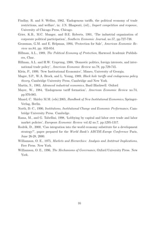 Findlay, R. and S. Wellisz, 1982, ‘Endogenous tariﬀs, the political economy of trade
  restrictions, and welfare’, in: J.N. Bhagwati, (ed)., Import competition and response,
  University of Chicago Press, Chicago.
Grier, K.B., M.C. Munger, and B.E. Roberts, 1991, ‘The industrial organization of
  corporate political participation’, Southern Economic Journal, no.57, pp.727-738.
Grossman, G.M. and E. Helpman, 1994, ‘Protection for Sale’, American Economic Re-
  view no.84, pp. 833-854.
Hillman, A.L., 1989, The Political Economy of Protection, Harwood Academic Publish-
  ers, Chur.
Hillman, A.L. and H.W. Ursprung, 1988, ‘Domestic politics, foreign interests, and inter-
  national trade policy’, American Economic Review no.78, pp.729-745.
Klein, P., 1999, ‘New Institutional Economics’, Mimeo, University of Georgia.
Magee, S.P., W.A. Brock, and L. Young, 1989, Black hole tariﬀs and endogenous policy
  theory, Cambridge University Press, Cambridge and New York.
Martin, S., 1983, Advanced industrial economics, Basil Blackwell. Oxford
Mayer, W., 1984, ‘Endogenous tariﬀ formation’, American Economic Review no.74,
  pp.970-985.
Mnard, C. Shirley M.M. (eds) 2005, Handbook of New Institutional Economics, Springer-
  Verlag, Berlin.
North, D. C., 1990, Institutions, Institutional Change and Economic Performance, Cam-
  bridge University Press. Cambrdge.
Rama, M., and G. Tabellini, 1998, ‘Lobbying by capital and labor over trade and labor
  market policies’, European Economic Review vol.42 no.7, pp.1295-1317.
Rodrik, D., 2000, ‘Can integration into the world economy substitute for a development
  strategy?’, paper prepared for the World Bank’s ABCDE-Europe Conference Paris,
  June 26-28, 2000.
Williamson, O. E., 1975, Markets and Hierarchies: Analysis and Antitrust Implications,
  Free Press. New York.
Williamson, O. E., 1996, The Mechanisms of Governance, Oxford University Press. New
  York.




                                           16
 