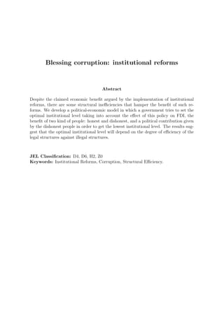 Blessing corruption: institutional reforms


                                      Abstract

Despite the claimed economic beneﬁt argued by the implementation of institutional
reforms, there are some structural ineﬃciencies that hamper the beneﬁt of such re-
forms. We develop a political-economic model in which a government tries to set the
optimal institutional level taking into account the eﬀect of this policy on FDI, the
beneﬁt of two kind of people: honest and dishonest, and a political contribution given
by the dishonest people in order to get the lowest institutional level. The results sug-
gest that the optimal institutional level will depend on the degree of eﬃciency of the
legal structures against illegal structures.



JEL Classiﬁcation: D4, D6, H2, Z0
Keywords: Institutional Reforms, Corruption, Structural Eﬃciency.
 