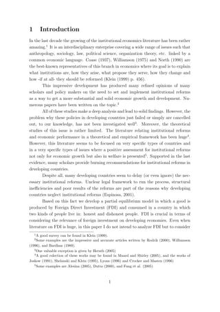 1       Introduction
In the last decade the growing of the institutional economics literature has been rather
amazing.1 It is an interdisciplinary enterprise covering a wide range of issues such that
anthropology, sociology, law, political science, organization theory, etc. linked by a
common economic language. Coase (1937), Williamson (1975) and North (1990) are
the best-known representatives of this branch in economics where its goal is to explain
what institutions are, how they arise, what propose they serve, how they change and
how -if at all- they should be reformed (Klein (1999) p. 456).
        This impressive development has produced many reﬁned opinions of many
scholars and policy makers on the need to set and implement institutional reforms
as a way to get a more substantial and solid economic growth and development. Nu-
merous papers have been written on the topic.2
        All of these studies make a deep analysis and lead to solid ﬁndings. However, the
problem why these policies in developing countries just failed or simply are cancelled
out, to our knowledge, has not been investigated well3 . Moreover, the theoretical
studies of this issue is rather limited. The literature relating institutional reforms
and economic performance in a theoretical and empirical framework has been huge4 .
However, this literature seems to be focused on very speciﬁc types of countries and
in a very speciﬁc types of issues where a positive assessment for institutional reforms
not only for economic growth but also in welfare is presented5 . Supported in the last
evidence, many scholars provide burning recommendations for institutional reforms in
developing countries.
        Despite all, many developing countries seem to delay (or even ignore) the nec-
essary institutional reforms. Unclear legal framework to run the process, structural
ineﬃciencies and poor results of the reforms are part of the reasons why developing
countries neglect institutional reforms (Espinosa, 2001).
        Based on this fact we develop a partial equilibrium model in which a good is
produced by Foreign Direct Investment (FDI) and consumed in a country in which
two kinds of people live in: honest and dishonest people. FDI is crucial in terms of
considering the relevance of foreign investment on developing economies. Even when
literature on FDI is huge, in this paper I do not intend to analyze FDI but to consider
    1
     A good survey can be found in Klein (1999).
    2
     Some examples are the impressive and accurate articles written by Rodrik (2000), Williamson
(1996), and Bardhan (1989).
   3
     One valuable exception is given by Herath (2005)
   4
     A good colection of these works may be found in Mnard and Shirley (2005), and the works of
Joskow (1991), Shelanski and Klein (1995), Lyons (1996) and Crocker and Masten (1996)
   5
     Some examples are Alesina (2005), Dutta (2000), and Fung et al. (2005)



                                               1
 