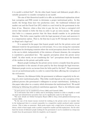 it to model a stylized fact6 . On the other hand, honest and dishonest people oﬀer a
suitable parameter to consider corruption in our model.
        The aim of this theoretical model is to oﬀer an institutional explanation about
how corruption and FDI coexist to determine a proper institutional policy. In this
model, the foreign ﬁrms have two production costs: the traditional technical and
market cost and the Fiscal Cost (FC) which is a cost levied by the government in the
form of tax. However, when a ﬁrm tries to pay the tax, he faces a corrupted civil
service that intends to bribe the ﬁrm in order to get an extra income. We assume
that bribe is a common practice that the ﬁrms should consider in its production
decision. This bribe comes together with the legal payment of taxes and moreover it
is a compensatory option. That is, the ﬁrm has to pay its FC through two structures:
an illegal and a legal one.7
        It is assumed in his paper that honest people work for the private sector and
dishonest work for the government as civil servants. It is a very strong but convenient
assumption for developing countries where the social perception about the civil service
is the one in which, independently of the existence of honest elements, the corruption
is considered a generalized fact. The opposite perception about the private sector
holds8 . In other words, we are considering the ”net” perceptions about the honestly
of the workers in the private and public sector.
        Honest people working for the private sector receive a transfer from the govern-
ment equivalent to the amount of taxes paid by the ﬁrm through the legal structure.
Dishonest people receive an income from the bribe paid by the ﬁrm9 . The government
can set an institutional policy in order to control this ﬂows aﬀecting the corruption of
the civil service.
        However, the dishonest lobby the government to inﬂuence negatively in the set-
ting of a strict institutional policy. This lobby would depend on the corruption of the
political process (the government’s willingness to accept contributions). Lobbying in
this paper takes place in a country which determines the institutional level. We model
lobbying by following the political contribution approach. That is, the lobbyists make
   6
     A good surveys can be considered in Caves (1982) and Cantwell (1994).
   7
     It is well known that bribe is widely used in developing countries in order to simplify or avoid
any legal and administrative procedure that can be signiﬁcantly costly by the legal way.
   8
     For more details see Global Corruption Report 2003 in http://www.globalcorrutionreport.org
(october 2003).
   9
     In the case of the honest income received for working in the private sector we consider that
in the background there is a second commodity in a competitive market produced under constant
returns. This is taken as numeraire. Both goods require only a single factor of production, let say
labour, which is ﬁxed supply under a perfect competitive market and full employment. On the other
hand the income of dishonest people working for the government it can be considered as a lump-sum
transfer from the government which for simplicity can be ignored


                                                 2
 